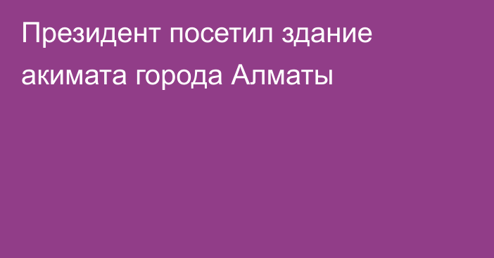 Президент посетил здание акимата города Алматы