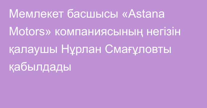 Мемлекет басшысы «Astana Motors» компаниясының негізін қалаушы Нұрлан Смағұловты қабылдады