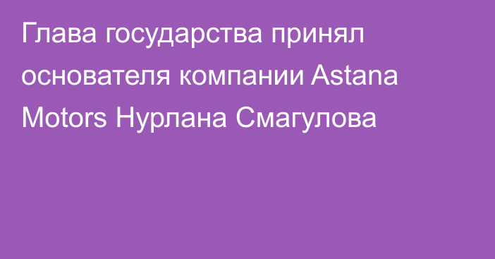 Глава государства принял основателя компании Astana Motors Нурлана Смагулова