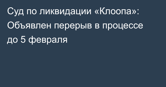 Суд по ликвидации «Клоопа»: Объявлен перерыв в процессе до 5 февраля