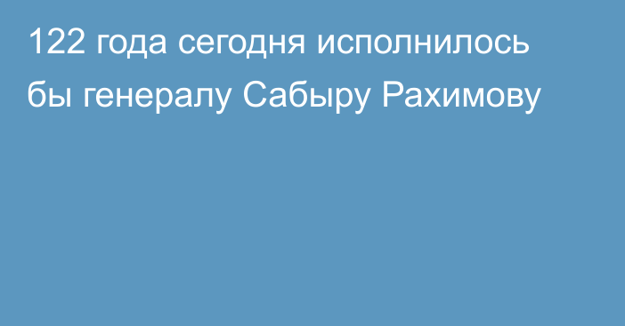 122 года сегодня исполнилось бы генералу Сабыру Рахимову