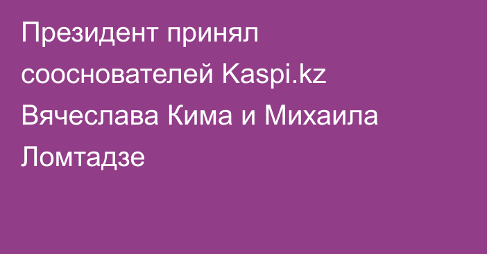 Президент принял сооснователей Kaspi.kz Вячеслава Кима и Михаила Ломтадзе