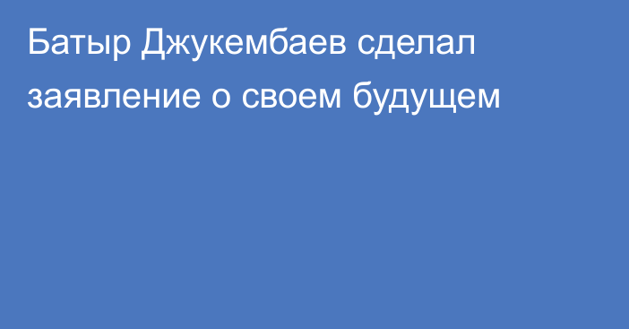 Батыр Джукембаев сделал заявление о своем будущем