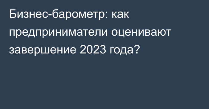 Бизнес-барометр: как предприниматели оценивают завершение 2023 года?