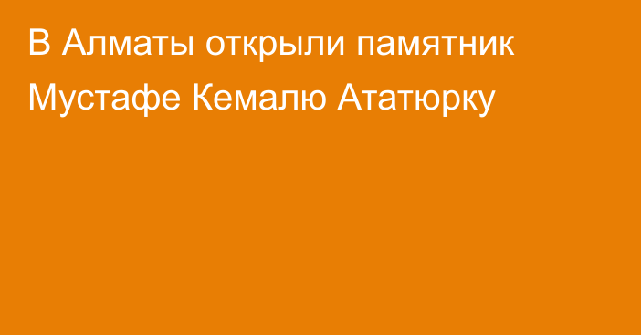 В Алматы открыли памятник Мустафе Кемалю Ататюрку