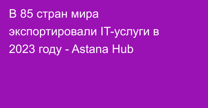 В 85 стран мира экспортировали IT-услуги в 2023 году - Astana Hub