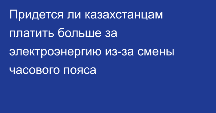 Придется ли казахстанцам платить больше за электроэнергию из-за смены часового пояса