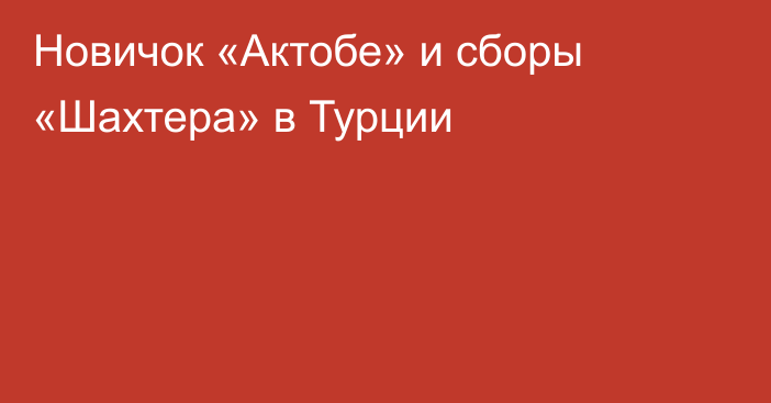 Новичок «Актобе» и сборы «Шахтера» в Турции