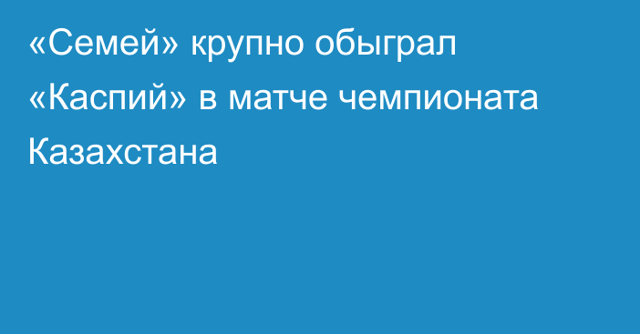 «Семей» крупно обыграл «Каспий» в матче чемпионата Казахстана