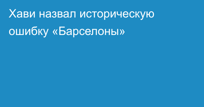 Хави назвал историческую ошибку «Барселоны»