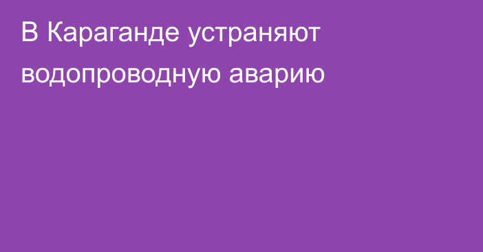 В Караганде устраняют водопроводную аварию