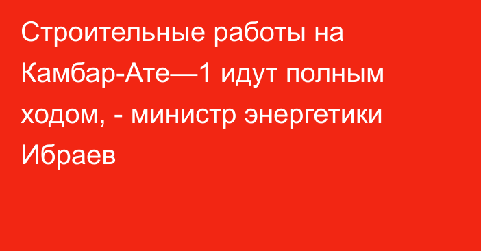 Строительные работы на Камбар-Ате—1 идут полным ходом, - министр энергетики Ибраев