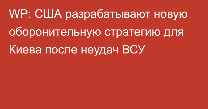 WP: США разрабатывают новую оборонительную стратегию для Киева после неудач ВСУ