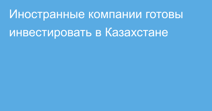 Иностранные компании готовы инвестировать в Казахстане