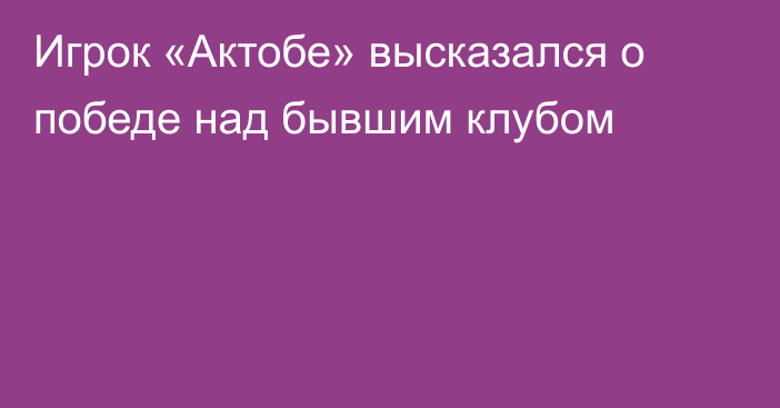 Игрок «Актобе» высказался о победе над бывшим клубом