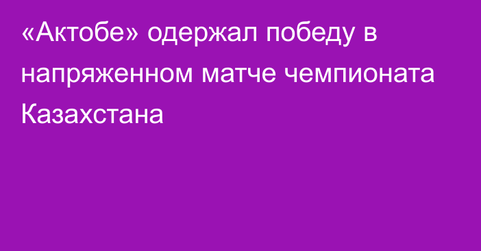 «Актобе» одержал победу в напряженном матче чемпионата Казахстана