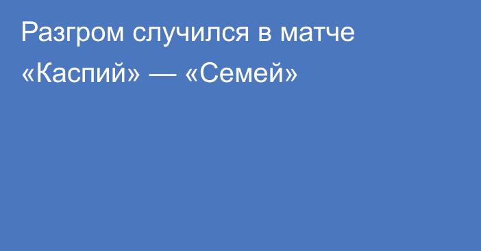 Разгром случился в матче «Каспий» — «Семей»