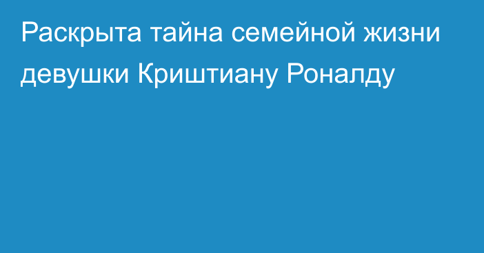 Раскрыта тайна семейной жизни девушки Криштиану Роналду