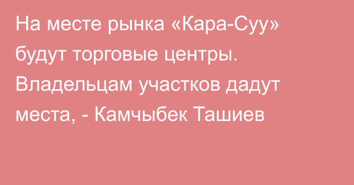 На месте рынка «Кара-Суу» будут торговые центры. Владельцам участков дадут места, -  Камчыбек Ташиев