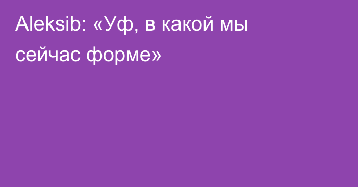 Aleksib: «Уф, в какой мы сейчас форме»