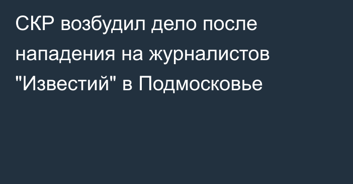 СКР возбудил дело после нападения на журналистов 