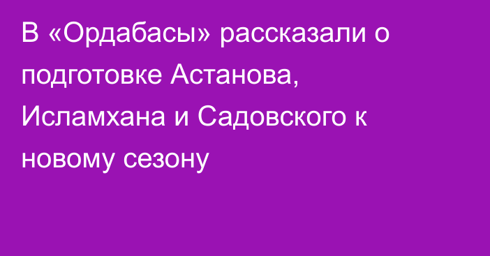 В «Ордабасы» рассказали о подготовке Астанова, Исламхана и Садовского к новому сезону