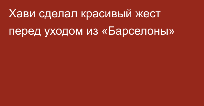 Хави сделал красивый жест перед уходом из «Барселоны»