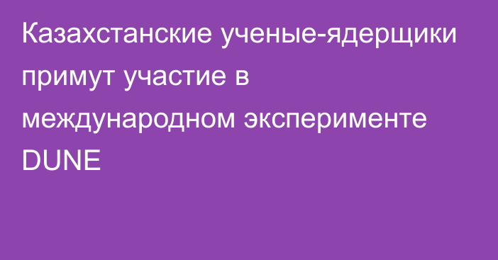 Казахстанские ученые-ядерщики примут участие в международном эксперименте DUNE