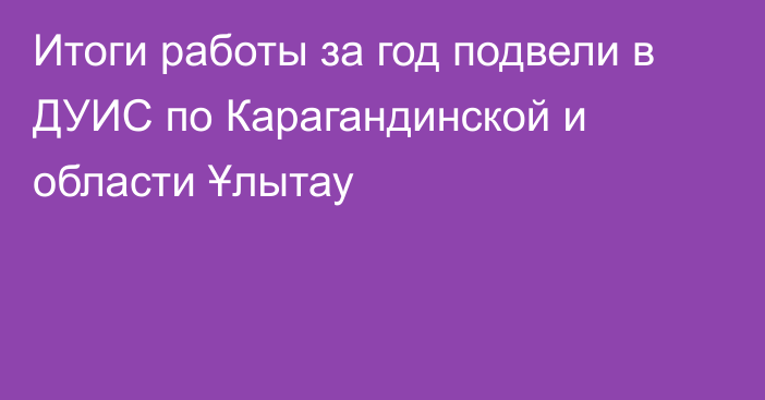 Итоги работы за год подвели в ДУИС по Карагандинской и области Ұлытау