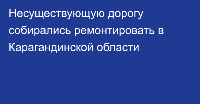 Несуществующую дорогу собирались ремонтировать в Карагандинской области