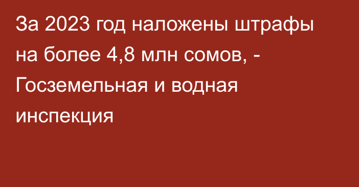 За 2023 год наложены штрафы на более 4,8 млн сомов, - Госземельная и водная инспекция