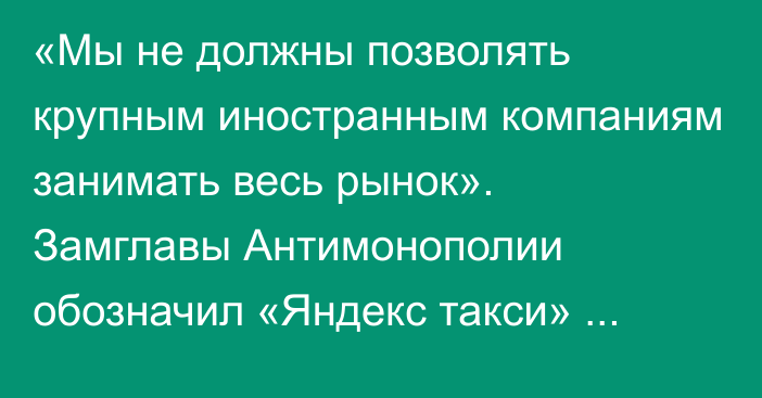 «Мы не должны позволять крупным иностранным компаниям занимать весь рынок». Замглавы Антимонополии обозначил «Яндекс такси» одним из крупных дел для ведомства