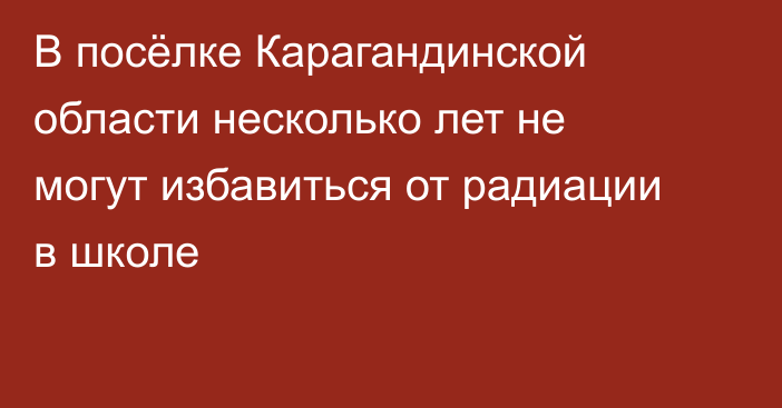 В посёлке Карагандинской области несколько лет не могут избавиться от радиации в школе