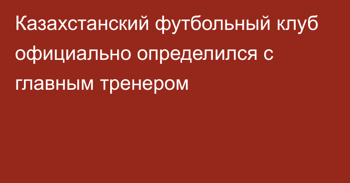 Казахстанский футбольный клуб официально определился с главным тренером