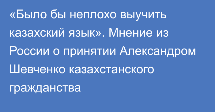 «Было бы неплохо выучить казахский язык». Мнение из России о принятии Александром Шевченко казахстанского гражданства