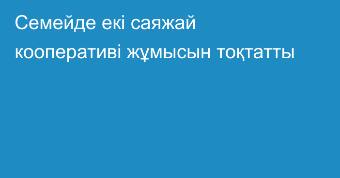 Семейде екі саяжай кооперативі жұмысын тоқтатты