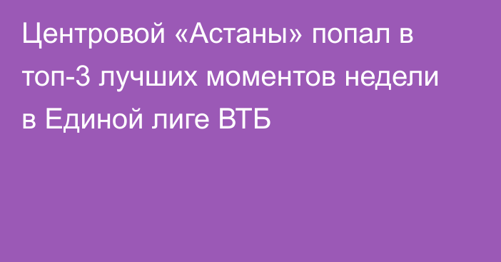 Центровой «Астаны» попал в топ-3 лучших моментов недели в Единой лиге ВТБ