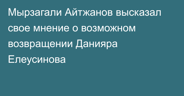 Мырзагали Айтжанов высказал свое мнение о возможном возвращении Данияра Елеусинова