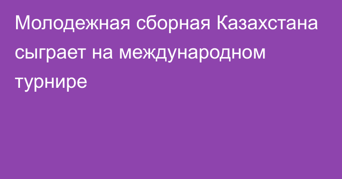 Молодежная сборная Казахстана сыграет на международном турнире