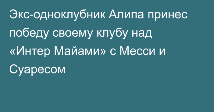 Экс-одноклубник Алипа принес победу своему клубу над «Интер Майами» с Месси и Суаресом