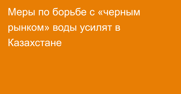 Меры по борьбе с «черным рынком» воды усилят в Казахстане