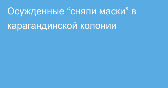 Осужденные “сняли маски” в карагандинской колонии