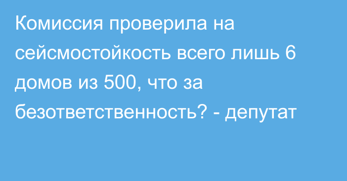 Комиссия проверила на сейсмостойкость всего лишь 6 домов из 500, что за безответственность? - депутат