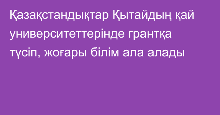 Қазақстандықтар Қытайдың қай университеттерінде грантқа түсіп, жоғары білім ала алады