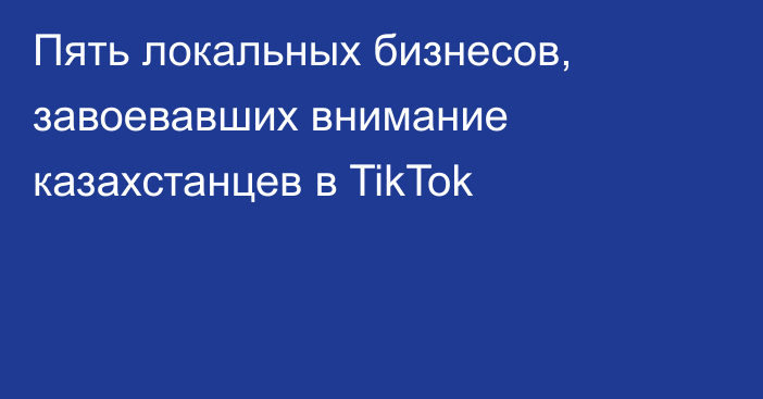 Пять локальных бизнесов, завоевавших внимание казахстанцев в TikTok