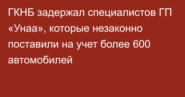 ГКНБ задержал специалистов ГП «Унаа», которые незаконно поставили на учет более 600 автомобилей