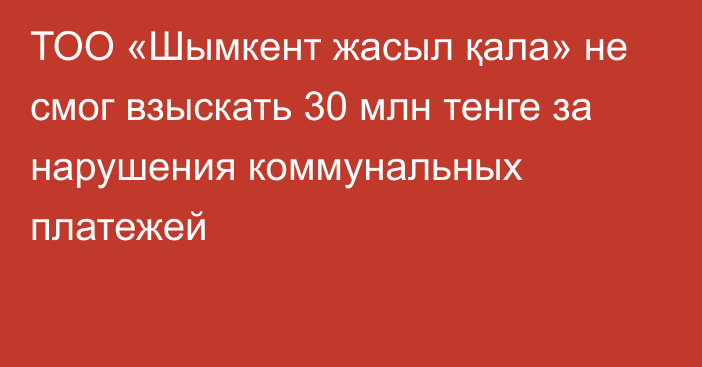 ТОО «Шымкент жасыл қала»  не смог взыскать 30 млн тенге за нарушения коммунальных платежей