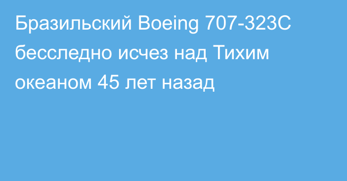 Бразильский Boeing 707-323C бесследно исчез над Тихим океаном 45 лет назад