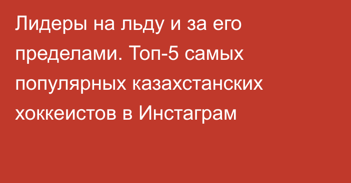 Лидеры на льду и за его пределами. Топ-5 самых популярных казахстанских хоккеистов в Инстаграм