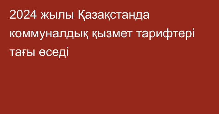 2024 жылы Қазақстанда коммуналдық қызмет тарифтері тағы өседі